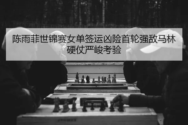 陈雨菲世锦赛女单签运凶险首轮强敌马林硬仗严峻考验
